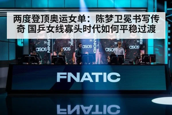 两度登顶奥运女单:陈梦卫冕书写传奇 国乒女线寡头时代如何平稳过渡