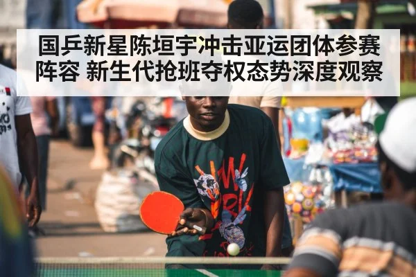 国乒新星陈垣宇冲击亚运团体参赛阵容 新生代抢班夺权态势深度观察